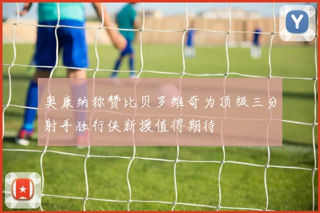 奥康纳称赞比贝罗维奇为顶级三分射手独行侠新援值得期待