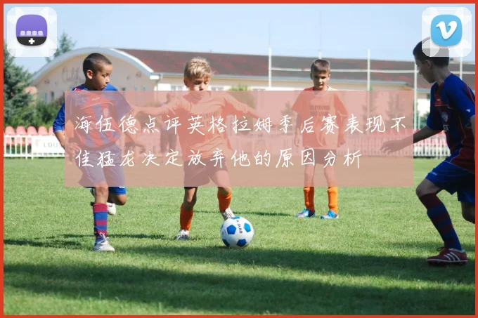 海伍德点评英格拉姆季后赛表现不佳猛龙决定放弃他的原因分析