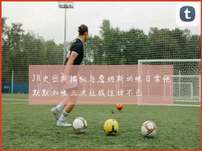 JR史密斯揭秘与詹姆斯训练日常他默默加练三次让我惊讶不已