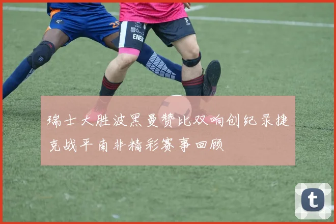 瑞士大胜波黑曼赞比双响创纪录捷克战平南非精彩赛事回顾