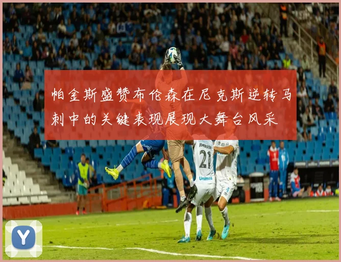 帕金斯盛赞布伦森在尼克斯逆转马刺中的关键表现展现大舞台风采