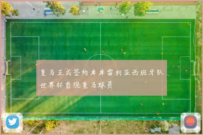 皇马正式签约库库雷利亚西班牙队世界杯首现皇马球员