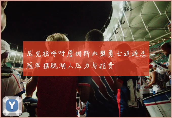 尼克杨呼吁詹姆斯加盟勇士追逐总冠军摆脱湖人压力与指责