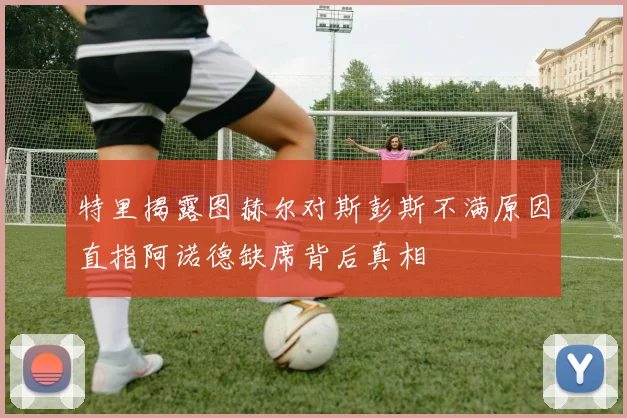 特里揭露图赫尔对斯彭斯不满原因直指阿诺德缺席背后真相
