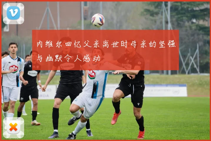 内维尔回忆父亲离世时母亲的坚强与幽默令人感动