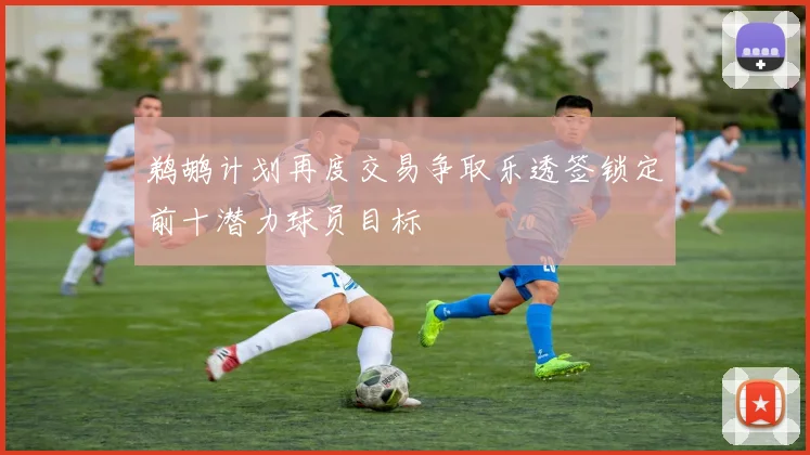 鹈鹕计划再度交易争取乐透签锁定前十潜力球员目标
