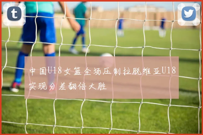 中国U18女篮全场压制拉脱维亚U18实现分差翻倍大胜