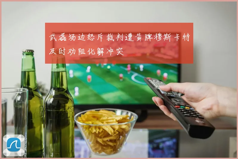 武磊场边怒斥裁判遭黄牌穆斯卡特及时劝阻化解冲突