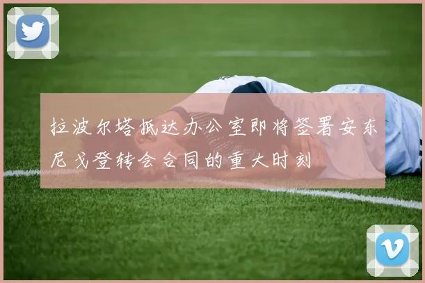 拉波尔塔抵达办公室即将签署安东尼戈登转会合同的重大时刻