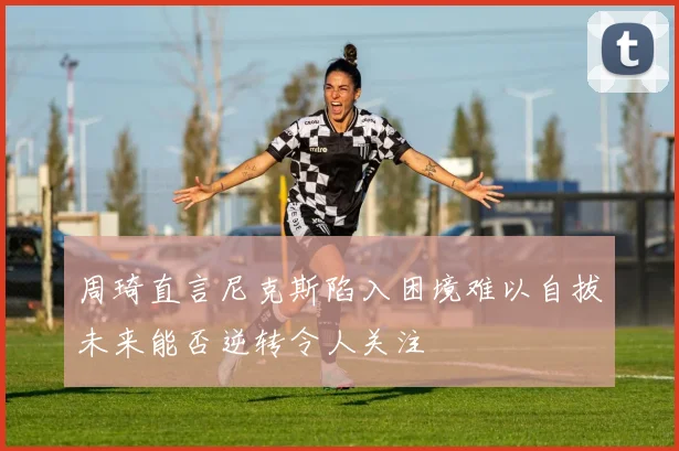 周琦直言尼克斯陷入困境难以自拔未来能否逆转令人关注