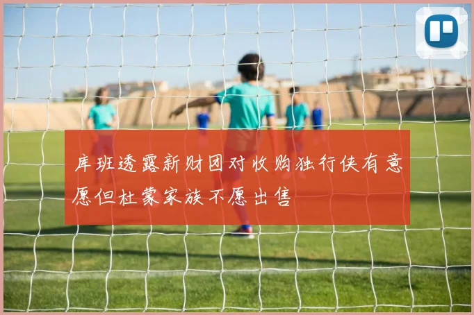 库班透露新财团对收购独行侠有意愿但杜蒙家族不愿出售